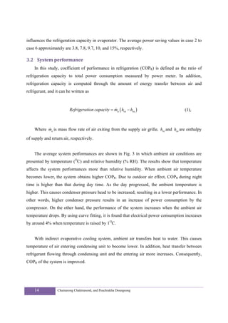 influences the refrigeration capacity in evaporator. The average power saving values in case 2 to
case 6 approximately are 3.8, 7.8, 9.7, 10, and 15%, respectively.

3.2 System performance 
    In this study, coefficient of performance in refrigeration (COPR) is defined as the ratio of
refrigeration capacity to total power consumption measured by power meter. In addition,
refrigeration capacity is computed through the amount of energy transfer between air and
refrigerant, and it can be written as



                         Refrigeration capacity = ma ( hra − hsa )
                                                  &                                     (1),



          &
    Where ma is mass flow rate of air exiting from the supply air grille, hra and hsa are enthalpy

of supply and return air, respectively.


    The average system performances are shown in Fig. 3 in which ambient air conditions are
presented by temperature (OC) and relative humidity (% RH). The results show that temperature
affects the system performances more than relative humidity. When ambient air temperature
becomes lower, the system obtains higher COPR. Due to outdoor air effect, COPR during night
time is higher than that during day time. As the day progressed, the ambient temperature is
higher. This causes condenser pressure head to be increased, resulting in a lower performance. In
other words, higher condenser pressure results in an increase of power consumption by the
compressor. On the other hand, the performance of the system increases when the ambient air
temperature drops. By using curve fitting, it is found that electrical power consumption increases
by around 4% when temperature is raised by 1OC.


    With indirect evaporative cooling system, ambient air transfers heat to water. This causes
temperature of air entering condensing unit to become lower. In addition, heat transfer between
refrigerant flowing through condensing unit and the entering air more increases. Consequently,
COPR of the system is improved.




    14            Chainarong Chaktranond, and Peachrakha Doungsong
 