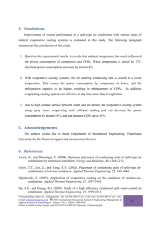 4. Conclusions 
     Improvement of system performance in a split-type air conditioner with various types of
indirect evaporative cooling systems is evaluated in this study. The following paragraph
summarizes the conclusions of this study:


 1. Based on the experimental results, it reveals that ambient temperature has much influenced
      the power consumption of compressor and COPR. When temperature is raised by 1OC,
      electrical power consumption increases by around 4%.


 2. With evaporative cooling systems, the air entering condensing unit is cooled to a lower
      temperature. This causes the power consumption by compressor to lower, and the
      refrigeration capacity to be higher, resulting in enhancement of COPR.                                 In addition,
      evaporating cooling systems are effective in day time more than in night time.


 3. Due to high contact surface between water and air-stream, the evaporative cooling system
      using spray water cooperating with cellulose cooling pad can decrease the power
      consumption by around 15%, and can increase COPR up to 45%.


5. Acknowledgements  
     The authors would like to thank Department of Mechanical Engineering, Thammasat
University for the financial support and measurement devices.


6. References  
Avara, A., and Daneshgar, E. (2008). Optimum placement of condensing units of split-type air
       conditioners by numerical simulation. Energy and Buildings, 40, 1268-1272.

Chow, T.T., Lin, Z., and Yang, X.Y. (2002). Placement of condensing units of split-type air-
      conditioners at low-rise residences. Applied Thermal Engineering, 22, 143-1444.

Hajidavallo, E. (2007). Application of evaporative cooling on the condenser of window-air-
       conditioner. Applied Thermal Engineering, 27, 1937-1943.

Hu, S.S., and Huang, B.J. (2005). Study of a high efficiency residential split water-cooled air
       conditioner. Applied Thermal Engineering, 25, 1599-1613.
*Corresponding author (C. Chaktranond). Tel: 02-564-3001-9 ext. 3144, Fax: 02-564-3001-9 ext. 3151,
E-mail: cchainar@engr.tu.ac.th       2010. International Transaction Journal of Engineering, Management, &
Applied Sciences & Technologies. Volume 1 No.1. eISSN: 1906-9642
                                                                                                                17
Online Available at http://tuengr.com/V01-01/01-01-009-018{Itjemast}_Chainarong.pdf
 