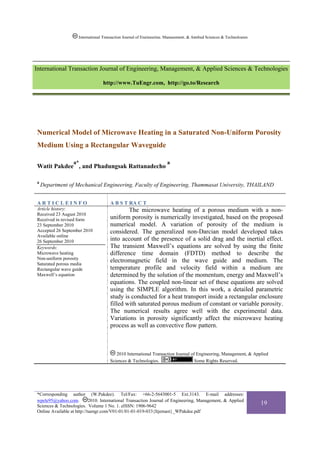 International Transaction Journal of Engineering, Management, & Applied Sciences & Technologies




International Transaction Journal of Engineering, Management, & Applied Sciences & Technologies

                                  http://www.TuEngr.com, http://go.to/Research




Numerical Model of Microwave Heating in a Saturated Non-Uniform Porosity
Medium Using a Rectangular Waveguide

                  a*                                                  a
Watit Pakdee , and Phadungsak Rattanadecho

a
    Department of Mechanical Engineering, Faculty of Engineering, Thammasat University, THAILAND


ARTICLEINFO                           A B S T RA C T
Article history:                              The microwave heating of a porous medium with a non-
Received 23 August 2010
Received in revised form              uniform porosity is numerically investigated, based on the proposed
23 September 2010                     numerical model. A variation of porosity of the medium is
Accepted 26 September 2010            considered. The generalized non-Darcian model developed takes
Available online
26 September 2010                     into account of the presence of a solid drag and the inertial effect.
Keywords:                             The transient Maxwell’s equations are solved by using the finite
Microwave heating                     difference time domain (FDTD) method to describe the
Non-uniform porosity
Saturated porous media
                                      electromagnetic field in the wave guide and medium. The
Rectangular wave guide                temperature profile and velocity field within a medium are
Maxwell’s equation                    determined by the solution of the momentum, energy and Maxwell’s
                                      equations. The coupled non-linear set of these equations are solved
                                      using the SIMPLE algorithm. In this work, a detailed parametric
                                      study is conducted for a heat transport inside a rectangular enclosure
                                      filled with saturated porous medium of constant or variable porosity.
                                      The numerical results agree well with the experimental data.
                                      Variations in porosity significantly affect the microwave heating
                                      process as well as convective flow pattern.



                                         2010 International Transaction Journal of Engineering, Management, & Applied
                                      Sciences & Technologies.                    Some Rights Reserved.




*Corresponding author (W.Pakdee). Tel/Fax: +66-2-5643001-5 Ext.3143. E-mail addresses:
wpele95@yahoo.com.          2010. International Transaction Journal of Engineering, Management, & Applied
Sciences & Technologies. Volume 1 No. 1. eISSN: 1906-9642
                                                                                                                       19
Online Available at http://tuengr.com/V01-01/01-01-019-033{Itjemast}_WPakdee.pdf
 