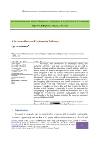 International Transaction Journal of Engineering, Management, & Applied Sciences & Technologies




International Transaction Journal of Engineering, Management, & Applied Sciences & Technologies

                                 http://www.TuEngr.com, http://go.to/Research




A Review on Quantum Cryptography Technology
                           a*
Piya Techateerawat


a
 Department of Electrical and Computer Engineering Faculty of Engineering, Thammasat University,
THAILAND


ARTICLEINFO                          A B S T RA C T
Article history:                             Nowadays, the information is exchanged among the
Received 2 August 2010
Received in revised form             computer network. These data and information are involved in
23 August 2010                       business, military, academic education, research and etc. which are
Accepted 27 August 2010              shared around the world in both private and public network. Since,
Available online
10 September 2010                    many categories of data are required restriction on authorization of
Keywords:                            access, modify, delete and insert, security in communication is
Quantum Cryptography                 increasingly important to the network communication. Currently,
QKD
Quantum Key Distribution
                                     computer security applies mathematic theory to computer security
BB84                                 for encrypting and decrypting on both sender and receiver. To use
BB92                                 security attack with high performance computer (e.g. quantum
                                     computer), attacker can find a key and then obtains the data in
                                     feasible period. Quantum cryptography is one of the solutions that
                                     use property of polarization to ensure that transmitted data is not
                                     trapped by eavesdropper. Quantum cryptography is improved
                                     significantly in the last decades including the most two dominant
                                     protocol BB84 and BB92.

                                        2010 International Transaction Journal of Engineering, Management, & Applied
                                     Sciences & Technologies.                    Some Rights Reserved.



1. Introduction 
     In general cryptography can be categorized as symmetric and asymmetric cryptography.
Symmetric cryptography uses one key in decrypting and encrypting data such as DES (Eli and
Shamir, 1993), 3DES (Merkle and Hellman, 1981) and AES (Ferguson et al., 2001). In contrast,
*Corresponding author (P. Techateerawat). Tel/Fax: +66-2-5643001 Ext.3246. E-mail addresses:
tpiya@engr.tu.ac.th       2010. International Transaction Journal of Engineering, Management, & Applied
Sciences & Technologies. Volume 1 No. 1. eISSN: 1906-9642
                                                                                                                      35
Online Available at http://tuengr.com/V01-01/01-01-035-041{Itjemast}_Piya.pdf
 
