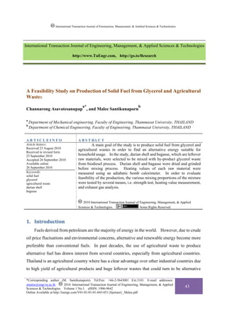 International Transaction Journal of Engineering, Management, & Applied Sciences & Technologies.




International Transaction Journal of Engineering, Management, & Applied Sciences & Technologies

                                  http://www.TuEngr.com, http://go.to/Research




A Feasibility Study on Production of Solid Fuel from Glycerol and Agricultural
Wastes
                                          a*                                          b
Channarong Asavatesanupap , and Malee Santikunaporn

a
    Department of Mechanical engineering, Faculty of Engineering, Thammasat University, THAILAND
b
    Department of Chemical Engineering, Faculty of Engineering, Thammasat University, THAILAND


ARTICLEINFO                           A B S T RA C T
Article history:                               A main goal of the study is to produce solid fuel from glycerol and
Received 23 August 2010               agricultural wastes in order to find an alternative energy suitable for
Received in revised form
23 September 2010                     household usage. In the study, durian shell and bagasse, which are leftover
Accepted 26 September 2010            raw materials, were selected to be mixed with by-product glycerol waste
Available online                      from biodiesel process. Durian shell and bagasse were dried and grinded
26 September 2010                     before mixing process. Heating values of each raw material were
Keywords:                             measured using an adiabatic bomb calorimeter. In order to evaluate
solid fuel
glycerol                              feasibility of the production, the various mixing proportions of the mixture
agricultural waste                    were tested by several means, i.e. strength test, heating value measurement,
durian shell                          and exhaust gas analysis.
bagasse


                                          2010 International Transaction Journal of Engineering, Management, & Applied
                                      Sciences & Technologies.                      Some Rights Reserved.



1. Introduction 
       Fuels derived from petroleum are the majority of energy in the world. However, due to crude
oil price fluctuations and environmental concerns, alternative and renewable energy become more
preferable than conventional fuels. In past decades, the use of agricultural waste to produce
alternative fuel has drawn interest from several countries, especially from agricultural countries.
Thailand is an agricultural country where has a clear advantage over other industrial countries due
to high yield of agricultural products and huge leftover wastes that could turn to be alternative

*Corresponding author (M. Santikunaporn). Tel/Fax: +66-2-5643001 Ext.3101. E-mail addresses:
smalee@engr.tu.ac.th.        2010. International Transaction Journal of Engineering, Management, & Applied
Sciences & Technologies. Volume 1 No.1. eISSN: 1906-9642
                                                                                                                        43
Online Available at http://tuengr.com/V01-01/01-01-043-051{Itjemast}_Malee.pdf
 