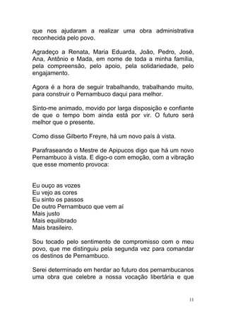 que nos ajudaram a realizar uma obra administrativa
reconhecida pelo povo.

Agradeço a Renata, Maria Eduarda, João, Pedro, José,
Ana, Antônio e Mada, em nome de toda a minha família,
pela compreensão, pelo apoio, pela solidariedade, pelo
engajamento.

Agora é a hora de seguir trabalhando, trabalhando muito,
para construir o Pernambuco daqui para melhor.

Sinto-me animado, movido por larga disposição e confiante
de que o tempo bom ainda está por vir. O futuro será
melhor que o presente.

Como disse Gilberto Freyre, há um novo país à vista.

Parafraseando o Mestre de Apipucos digo que há um novo
Pernambuco à vista. E digo-o com emoção, com a vibração
que esse momento provoca:


Eu ouço as vozes
Eu vejo as cores
Eu sinto os passos
De outro Pernambuco que vem aí
Mais justo
Mais equilibrado
Mais brasileiro.

Sou tocado pelo sentimento de compromisso com o meu
povo, que me distinguiu pela segunda vez para comandar
os destinos de Pernambuco.

Serei determinado em herdar ao futuro dos pernambucanos
uma obra que celebre a nossa vocação libertária e que


                                                       11
 
