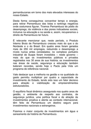pernambucanas em torno dos mais elevados interesses do
nosso Estado.

Desta forma conseguimos concentrar tempo e energia,
para retirar Pernambuco das listas e rankings negativos
onde costumava figurar. Tiramos Pernambuco do pódio do
desemprego, da violência e dos piores indicadores sociais,
inclusive na educação e na saúde e, assim, recuperamos o
direito de Pernambuco ter futuro.

É relevante mencionar que, neste período, o Produto
Interno Bruto de Pernambuco cresceu mais do que o do
Nordeste e o do Brasil. Em quatro anos foram gerados
mais de 255 mil empregos, reduzindo o desemprego a
níveis nunca antes constatados; no complexo portuário
industrial de Suape foram investidos – neste governo –
mais do que os investimentos públicos e privados
registrados nos 30 anos de sua história; os investimentos
nas áreas de saúde, segurança e educação também
bateram recordes, sendo hoje o Pacto pela Vida um
programa de referência nacional.

Vale destacar que a melhoria na gestão e na qualidade do
gasto permitiu multiplicar por quatro a capacidade de
investimento do Estado, tendo sido isso um fator decisivo
para atração e viabilização de empreendimentos
estruturadores.

O equilíbrio fiscal dinâmico assegurado nos quatro anos de
gestão, o ambiente de respeito aos contratos, de
segurança jurídica, uma política fiscal e de atração de
investimentos proativa e atenta ao contexto internacional,
têm feito de Pernambuco um destino seguro para
investimentos nacionais e estrangeiros.

Fizemos o maior conjunto de investimentos em água e
saneamento da história de Pernambuco.

                                                         3
 