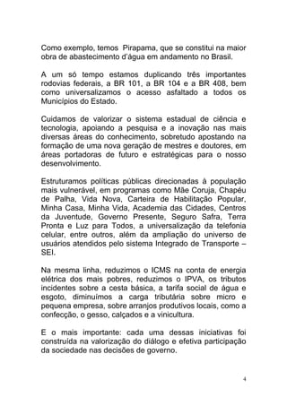 Como exemplo, temos Pirapama, que se constitui na maior
obra de abastecimento d’água em andamento no Brasil.

A um só tempo estamos duplicando três importantes
rodovias federais, a BR 101, a BR 104 e a BR 408, bem
como universalizamos o acesso asfaltado a todos os
Municípios do Estado.

Cuidamos de valorizar o sistema estadual de ciência e
tecnologia, apoiando a pesquisa e a inovação nas mais
diversas áreas do conhecimento, sobretudo apostando na
formação de uma nova geração de mestres e doutores, em
áreas portadoras de futuro e estratégicas para o nosso
desenvolvimento.

Estruturamos políticas públicas direcionadas à população
mais vulnerável, em programas como Mãe Coruja, Chapéu
de Palha, Vida Nova, Carteira de Habilitação Popular,
Minha Casa, Minha Vida, Academia das Cidades, Centros
da Juventude, Governo Presente, Seguro Safra, Terra
Pronta e Luz para Todos, a universalização da telefonia
celular, entre outros, além da ampliação do universo de
usuários atendidos pelo sistema Integrado de Transporte –
SEI.

Na mesma linha, reduzimos o ICMS na conta de energia
elétrica dos mais pobres, reduzimos o IPVA, os tributos
incidentes sobre a cesta básica, a tarifa social de água e
esgoto, diminuímos a carga tributária sobre micro e
pequena empresa, sobre arranjos produtivos locais, como a
confecção, o gesso, calçados e a vinicultura.

E o mais importante: cada uma dessas iniciativas foi
construída na valorização do diálogo e efetiva participação
da sociedade nas decisões de governo.


                                                          4
 