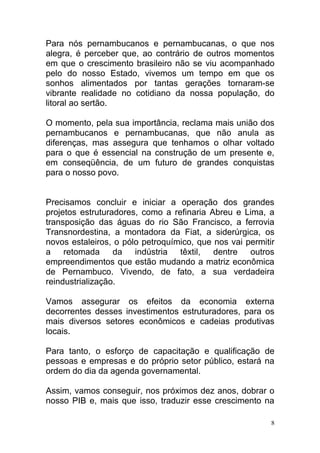 Para nós pernambucanos e pernambucanas, o que nos
alegra, é perceber que, ao contrário de outros momentos
em que o crescimento brasileiro não se viu acompanhado
pelo do nosso Estado, vivemos um tempo em que os
sonhos alimentados por tantas gerações tornaram-se
vibrante realidade no cotidiano da nossa população, do
litoral ao sertão.

O momento, pela sua importância, reclama mais união dos
pernambucanos e pernambucanas, que não anula as
diferenças, mas assegura que tenhamos o olhar voltado
para o que é essencial na construção de um presente e,
em conseqüência, de um futuro de grandes conquistas
para o nosso povo.


Precisamos concluir e iniciar a operação dos grandes
projetos estruturadores, como a refinaria Abreu e Lima, a
transposição das águas do rio São Francisco, a ferrovia
Transnordestina, a montadora da Fiat, a siderúrgica, os
novos estaleiros, o pólo petroquímico, que nos vai permitir
a retomada        da indústria têxtil, dentre outros
empreendimentos que estão mudando a matriz econômica
de Pernambuco. Vivendo, de fato, a sua verdadeira
reindustrialização.

Vamos assegurar os efeitos da economia externa
decorrentes desses investimentos estruturadores, para os
mais diversos setores econômicos e cadeias produtivas
locais.

Para tanto, o esforço de capacitação e qualificação de
pessoas e empresas e do próprio setor público, estará na
ordem do dia da agenda governamental.

Assim, vamos conseguir, nos próximos dez anos, dobrar o
nosso PIB e, mais que isso, traduzir esse crescimento na

                                                          8
 