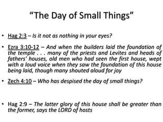 “The Day of Small Things”
• Hag 2:3 – Is it not as nothing in your eyes?
• Ezra 3:10-12 – And when the builders laid the foundation of
  the temple . . . many of the priests and Levites and heads of
  fathers' houses, old men who had seen the first house, wept
  with a loud voice when they saw the foundation of this house
  being laid, though many shouted aloud for joy
• Zech 4:10 – Who has despised the day of small things?


• Hag 2:9 – The latter glory of this house shall be greater than
  the former, says the LORD of hosts
 