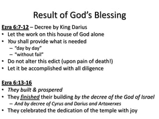 Result of God’s Blessing
Ezra 6:7-12 – Decree by King Darius
• Let the work on this house of God alone
• You shall provide what is needed
   – “day by day”
   – “without fail”
• Do not alter this edict (upon pain of death!)
• Let it be accomplished with all diligence

Ezra 6:13-16
• They built & prospered
• They finished their building by the decree of the God of Israel
   – And by decree of Cyrus and Darius and Artaxerxes
• They celebrated the dedication of the temple with joy
 
