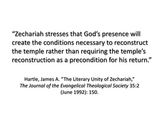 “Zechariah stresses that God’s presence will
create the conditions necessary to reconstruct
the temple rather than requiring the temple’s
reconstruction as a precondition for his return.”

    Hartle, James A. “The Literary Unity of Zechariah,”
  The Journal of the Evangelical Theological Society 35:2
                     (June 1992): 150.
 
