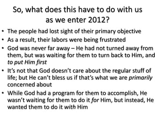 So, what does this have to do with us
             as we enter 2012?
• The people had lost sight of their primary objective
• As a result, their labors were being frustrated
• God was never far away – He had not turned away from
  them, but was waiting for them to turn back to Him, and
  to put Him first
• It’s not that God doesn’t care about the regular stuff of
  life; but He can’t bless us if that’s what we are primarily
  concerned about
• While God had a program for them to accomplish, He
  wasn’t waiting for them to do it for Him, but instead, He
  wanted them to do it with Him
 