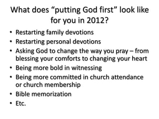 What does “putting God first” look like
          for you in 2012?
• Restarting family devotions
• Restarting personal devotions
• Asking God to change the way you pray – from
  blessing your comforts to changing your heart
• Being more bold in witnessing
• Being more committed in church attendance
  or church membership
• Bible memorization
• Etc.
 