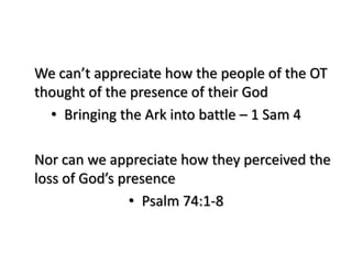We can’t appreciate how the people of the OT
thought of the presence of their God
  • Bringing the Ark into battle – 1 Sam 4

Nor can we appreciate how they perceived the
loss of God’s presence
                • Psalm 74:1-8
 