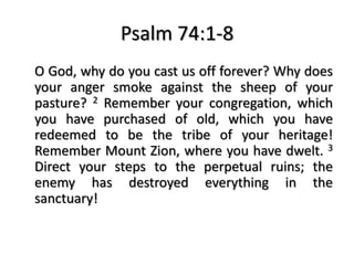 Psalm 74:1-8
O God, why do you cast us off forever? Why does
your anger smoke against the sheep of your
pasture? 2 Remember your congregation, which
you have purchased of old, which you have
redeemed to be the tribe of your heritage!
Remember Mount Zion, where you have dwelt. 3
Direct your steps to the perpetual ruins; the
enemy has destroyed everything in the
sanctuary!
 