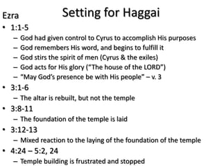 Ezra                Setting for Haggai
• 1:1-5
   –   God had given control to Cyrus to accomplish His purposes
   –   God remembers His word, and begins to fulfill it
   –   God stirs the spirit of men (Cyrus & the exiles)
   –   God acts for His glory (“The house of the LORD”)
   –   “May God’s presence be with His people” – v. 3
• 3:1-6
   – The altar is rebuilt, but not the temple
• 3:8-11
   – The foundation of the temple is laid
• 3:12-13
   – Mixed reaction to the laying of the foundation of the temple
• 4:24 – 5:2, 24
   – Temple building is frustrated and stopped
 