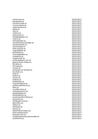 outnominas.es                     02/01/2013
jesuspando.es                     02/01/2013
transformicells.es                02/01/2013
vinosmontesol.es                  02/01/2013
yogavasudeva.es                   02/01/2013
psyde.es                          02/01/2013
upw.es                            02/01/2013
outlines.es                       02/01/2013
casasumay.es                      02/01/2013
hostaletdebegur.es                02/01/2013
roburid.es                        02/01/2013
oficinaalquiler.es                02/01/2013
campamentosmusicales.es           02/01/2013
wwwsantander.es                   02/01/2013
sanchezsalas.es                   02/01/2013
sanit-express.es                  02/01/2013
virgendelpilar.es                 02/01/2013
park4dogs.es                      02/01/2013
ramonespadaler.es                 02/01/2013
visitasclick.es                   02/01/2013
megamundo.es                      02/01/2013
sombrasdegrey.com.es              02/01/2013
joaquin-llena-nicolau.es          02/01/2013
fifa-elite.es                     02/01/2013
fanraising.es                     02/01/2013
yourise.es                        02/01/2013
embargos-en-tenerife.es           02/01/2013
big-basics.es                     02/01/2013
keok.es                           02/01/2013
builtex.es                        02/01/2013
rbueno.es                         02/01/2013
briefcas.es                       02/01/2013
bullishspain.es                   02/01/2013
evasionmallorca.es                02/01/2013
profesional24horas.es             02/01/2013
fides.es                          02/01/2013
circuitburriana.es                02/01/2013
noticiasenaccion.es               02/01/2013
gmpabogados.es                    02/01/2013
diosaswebcam.es                   02/01/2013
accesoriosinformaticos.es         02/01/2013
iproyectos.es                     02/01/2013
clartbygenomica.es                02/01/2013
gemmalux.es                       02/01/2013
william.es                        02/01/2013
fankarate.es                      02/01/2013
pescao.es                         02/01/2013
spanishkitscompany.es             02/01/2013
estornudosexual.es                02/01/2013
leicasoho.com.es                  02/01/2013
nextgenerationbusinessmodels.es   02/01/2013
tonterias70.es                    02/01/2013
 