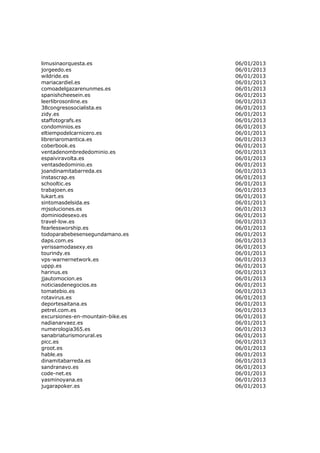 limusinaorquesta.es               06/01/2013
jorgeedo.es                       06/01/2013
wildride.es                       06/01/2013
mariacardiel.es                   06/01/2013
comoadelgazarenunmes.es           06/01/2013
spanishcheesein.es                06/01/2013
leerlibrosonline.es               06/01/2013
38congresosocialista.es           06/01/2013
zidy.es                           06/01/2013
staffotografs.es                  06/01/2013
condominios.es                    06/01/2013
eltiempodelcarnicero.es           06/01/2013
libreriaromantica.es              06/01/2013
coberbook.es                      06/01/2013
ventadenombrededominio.es         06/01/2013
espaiviravolta.es                 06/01/2013
ventasdedominio.es                06/01/2013
joandinamitabarreda.es            06/01/2013
instascrap.es                     06/01/2013
schooltic.es                      06/01/2013
trabajoen.es                      06/01/2013
lukart.es                         06/01/2013
sintomasdelsida.es                06/01/2013
mjsoluciones.es                   06/01/2013
dominiodesexo.es                  06/01/2013
travel-low.es                     06/01/2013
fearlessworship.es                06/01/2013
todoparabebesensegundamano.es     06/01/2013
daps.com.es                       06/01/2013
yerissamodasexy.es                06/01/2013
tourindy.es                       06/01/2013
vps-warnernetwork.es              06/01/2013
uppp.es                           06/01/2013
harinus.es                        06/01/2013
jjautomocion.es                   06/01/2013
noticiasdenegocios.es             06/01/2013
tomatebio.es                      06/01/2013
rotavirus.es                      06/01/2013
deportesaitana.es                 06/01/2013
petrel.com.es                     06/01/2013
excursiones-en-mountain-bike.es   06/01/2013
nadianarvaez.es                   06/01/2013
numerologia365.es                 06/01/2013
sanabriaturismorural.es           06/01/2013
picc.es                           06/01/2013
groot.es                          06/01/2013
hable.es                          06/01/2013
dinamitabarreda.es                06/01/2013
sandranavo.es                     06/01/2013
code-net.es                       06/01/2013
yasminoyana.es                    06/01/2013
jugarapoker.es                    06/01/2013
 