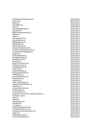 moblesielectrodomestics.es               02/01/2013
pcteruel.es                              02/01/2013
savile.es                                02/01/2013
directflight.es                          02/01/2013
zesti.es                                 02/01/2013
elpuntodelaabuela.es                     02/01/2013
acemelia.es                              02/01/2013
gestoriamolinacastillo.es                02/01/2013
helland.es                               02/01/2013
zedd.es                                  02/01/2013
okanogan2013.es                          02/01/2013
aboutvalencia.es                         02/01/2013
bestdeals2nite.es                        02/01/2013
diseñocadiz.es                           02/01/2013
substanceclub.es                         02/01/2013
peluqueriaelgamonal.es                   02/01/2013
turismoruralenubeda.com.es               02/01/2013
urtaranandresabogados.es                 02/01/2013
poppen.es                                02/01/2013
jamondelmedio.es                         02/01/2013
bestdealstonight.es                      02/01/2013
wholesale.org.es                         02/01/2013
econano.es                               02/01/2013
phelectromecanica.es                     02/01/2013
hotelesourense.es                        02/01/2013
pescadossantos.es                        02/01/2013
hotel.org.es                             02/01/2013
supperclubbing.es                        02/01/2013
tecnicoexpres24h.es                      02/01/2013
caffefrappe.es                           02/01/2013
guarderiapitufines.es                    02/01/2013
hundewolke.es                            02/01/2013
nubentis.es                              02/01/2013
salon-diamantesx.es                      02/01/2013
thaliaandthegoldenkey.es                 02/01/2013
maiteder.es                              02/01/2013
ultratumbaurbana.es                      02/01/2013
cartomantes.es                           02/01/2013
compraenlope.es                          02/01/2013
construcciones-andreu-bonet-escalas.es   02/01/2013
cardedeu.org.es                          02/01/2013
upee.es                                  02/01/2013
vessel.es                                02/01/2013
lotengocerca.es                          02/01/2013
eisicheck.es                             02/01/2013
myvega.es                                02/01/2013
centroesteticaalmeria.es                 02/01/2013
cortijolassalinas.com.es                 02/01/2013
muebles-ya-ga-pontevedra.es              02/01/2013
zadara.es                                02/01/2013
tejadosamazona.es                        02/01/2013
minialmacenbilbao.es                     02/01/2013
 