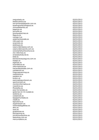 megustastu.es                 02/01/2013
fiestacuantica.es             02/01/2013
herramientasdejardin.com.es   02/01/2013
bowlingcenterzaragoza.es      02/01/2013
mimosdebambu.es               02/01/2013
bajamos.es                    02/01/2013
tecnofilo.es                  02/01/2013
boutiquepiscinas.es           02/01/2013
flaguna.es                    02/01/2013
navega-t.es                   02/01/2013
aislamientoscasle.es          02/01/2013
nibirusam.es                  02/01/2013
ecopresto.es                  02/01/2013
joseluque.es                  02/01/2013
casaruralenbaeza.com.es       02/01/2013
casaruralencazorla.com.es     02/01/2013
conectartefuerteventura.es    02/01/2013
chz-reformas.es               02/01/2013
sinaisaludnatural.es          02/01/2013
bital.es                      02/01/2013
bienesraicesyseguros.com.es   02/01/2013
hedapi.es                     02/01/2013
bigkiosk.es                   02/01/2013
tonerdeluxe.es                02/01/2013
reformasionel.es              02/01/2013
haciendasybodas.com.es        02/01/2013
cactelecom.es                 02/01/2013
fregonagreenmop.es            02/01/2013
medicloud.es                  02/01/2013
esedano.es                    02/01/2013
breton.es                     02/01/2013
esenciadospuntocero.es        02/01/2013
sportconnect.es               02/01/2013
monitorinformatica.es         02/01/2013
rizarelrizo.es                02/01/2013
ffxestafas.es                 02/01/2013
jose-hernandez.es             02/01/2013
gestorias-en-mi-ciudad.es     02/01/2013
sostenia.es                   02/01/2013
costaticket.es                02/01/2013
lapijaperturbada.es           02/01/2013
red28.es                      02/01/2013
lapicoteria.es                02/01/2013
argotindustri.es              02/01/2013
mitiendadegalletas.es         02/01/2013
dliro.es                      02/01/2013
soso.es                       02/01/2013
guapisimas.es                 02/01/2013
biocoaching.es                02/01/2013
jmcolchonesonline.es          02/01/2013
elsexshop.com.es              02/01/2013
mercuriodeoro.es              02/01/2013
 