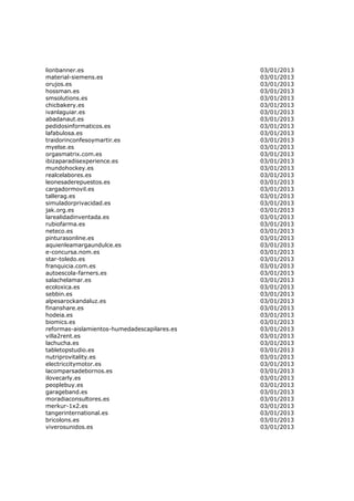 lionbanner.es                                 03/01/2013
material-siemens.es                           03/01/2013
orujos.es                                     03/01/2013
hossman.es                                    03/01/2013
smsolutions.es                                03/01/2013
chicbakery.es                                 03/01/2013
ivanlaguiar.es                                03/01/2013
abadanaut.es                                  03/01/2013
pedidosinformaticos.es                        03/01/2013
lafabulosa.es                                 03/01/2013
traidorinconfesoymartir.es                    03/01/2013
myelse.es                                     03/01/2013
orgasmatrix.com.es                            03/01/2013
ibizaparadisexperience.es                     03/01/2013
mundohockey.es                                03/01/2013
realcelabores.es                              03/01/2013
leonesaderepuestos.es                         03/01/2013
cargadormovil.es                              03/01/2013
tallerag.es                                   03/01/2013
simuladorprivacidad.es                        03/01/2013
jak.org.es                                    03/01/2013
larealidadinventada.es                        03/01/2013
rubiofarma.es                                 03/01/2013
neteco.es                                     03/01/2013
pinturasonline.es                             03/01/2013
aquienleamargaundulce.es                      03/01/2013
e-concursa.nom.es                             03/01/2013
star-toledo.es                                03/01/2013
franquicia.com.es                             03/01/2013
autoescola-farners.es                         03/01/2013
salachelamar.es                               03/01/2013
ecoloxica.es                                  03/01/2013
sebbin.es                                     03/01/2013
alpesarockandaluz.es                          03/01/2013
finanshare.es                                 03/01/2013
hodeia.es                                     03/01/2013
biomics.es                                    03/01/2013
reformas-aislamientos-humedadescapilares.es   03/01/2013
villa2rent.es                                 03/01/2013
lachucha.es                                   03/01/2013
tabletopstudio.es                             03/01/2013
nutriprovitality.es                           03/01/2013
electriccitymotor.es                          03/01/2013
lacomparsadebornos.es                         03/01/2013
ilovecarly.es                                 03/01/2013
peoplebuy.es                                  03/01/2013
garageband.es                                 03/01/2013
moradiaconsultores.es                         03/01/2013
merkur-1x2.es                                 03/01/2013
tangerinternational.es                        03/01/2013
bricolons.es                                  03/01/2013
viverosunidos.es                              03/01/2013
 