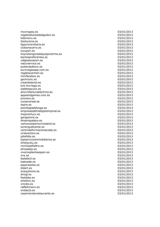 movingass.es                   03/01/2013
regalosdulcesdealgodon.es      03/01/2013
telemenu.es                    03/01/2013
itsoluciona.es                 03/01/2013
ligauniversitaria.es           03/01/2013
ciclosnavarro.es               03/01/2013
tucupon.es                     03/01/2013
hoynotengonadaqueponerme.es    03/01/2013
bankiapreferentes.es           03/01/2013
valgisaocasion.es              03/01/2013
naturservice.es                03/01/2013
pulserasdeoro.es               03/01/2013
eurovegasapp.com.es            03/01/2013
regaloscarmen.es               03/01/2013
minifacebox.es                 03/01/2013
gechronic.es                   03/01/2013
creandolared.es                03/01/2013
luis-iturriaga.es              03/01/2013
sialdesayuno.es                03/01/2013
ahorrofacturaelectrica.es      03/01/2013
appsandgames.com.es            03/01/2013
preveco.es                     03/01/2013
corpeverest.es                 03/01/2013
sepre.es                       03/01/2013
psicologiadelyoga.es           03/01/2013
empresasdetrabajotemporal.es   03/01/2013
mejorartucv.es                 03/01/2013
gangazone.es                   03/01/2013
dreamspalace.es                03/01/2013
vamonosatomorrowland.es        03/01/2013
synergyalicante.es             03/01/2013
centrodeformacionacodip.es     03/01/2013
viralvectors.es                03/01/2013
joliefolie.es                  03/01/2013
topserviciosinmobiliarios.es   03/01/2013
shieijyuku.es                  03/01/2013
mimosdefieltro.es              03/01/2013
elrosalejo.es                  03/01/2013
viverosplantasspain.es         03/01/2013
xnx.es                         03/01/2013
bailafacil.es                  03/01/2013
bakesale.es                    03/01/2013
paparajotes.es                 03/01/2013
didart.es                      03/01/2013
enjoyphone.es                  03/01/2013
dnvgl.es                       03/01/2013
fastdata.es                    03/01/2013
artelioni.es                   03/01/2013
vincles.es                     03/01/2013
ralflehmann.es                 03/01/2013
ondascb.es                     03/01/2013
casamanolorestaurante.es       03/01/2013
 
