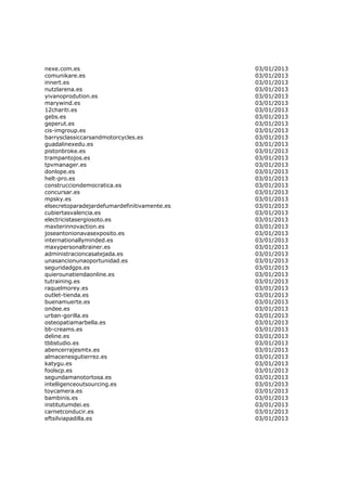 nexe.com.es                                   03/01/2013
comunikare.es                                 03/01/2013
innert.es                                     03/01/2013
nutzlarena.es                                 03/01/2013
yivanoprodution.es                            03/01/2013
marywind.es                                   03/01/2013
12chariti.es                                  03/01/2013
gebs.es                                       03/01/2013
geperut.es                                    03/01/2013
cis-imgroup.es                                03/01/2013
barrysclassiccarsandmotorcycles.es            03/01/2013
guadalinexedu.es                              03/01/2013
pistonbroke.es                                03/01/2013
trampantojos.es                               03/01/2013
tpvmanager.es                                 03/01/2013
donlope.es                                    03/01/2013
helt-pro.es                                   03/01/2013
construcciondemocratica.es                    03/01/2013
concursar.es                                  03/01/2013
mpsky.es                                      03/01/2013
elsecretoparadejardefumardefinitivamente.es   03/01/2013
cubiertasvalencia.es                          03/01/2013
electricistasergiosoto.es                     03/01/2013
maxterinnovaction.es                          03/01/2013
joseantonionavasexposito.es                   03/01/2013
internationallyminded.es                      03/01/2013
maxypersonaltrainer.es                        03/01/2013
administracioncasatejada.es                   03/01/2013
unasancionunaoportunidad.es                   03/01/2013
seguridadgps.es                               03/01/2013
quierounatiendaonline.es                      03/01/2013
tutraining.es                                 03/01/2013
raquelmorey.es                                03/01/2013
outlet-tienda.es                              03/01/2013
buenamuerte.es                                03/01/2013
ondee.es                                      03/01/2013
urban-gorilla.es                              03/01/2013
osteopatiamarbella.es                         03/01/2013
bb-creams.es                                  03/01/2013
deline.es                                     03/01/2013
tbbstudio.es                                  03/01/2013
abencerrajesmtx.es                            03/01/2013
almacenesgutierrez.es                         03/01/2013
katygu.es                                     03/01/2013
foolscp.es                                    03/01/2013
segundamanotortosa.es                         03/01/2013
intelligenceoutsourcing.es                    03/01/2013
toycamera.es                                  03/01/2013
bambinis.es                                   03/01/2013
institutumdei.es                              03/01/2013
carnetconducir.es                             03/01/2013
eftsilviapadilla.es                           03/01/2013
 