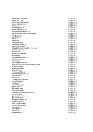damatomacchine.es                       03/01/2013
escortsclick.es                         03/01/2013
benalmadenaactual.es                    03/01/2013
lacocinadelbuho.es                      03/01/2013
tinta3d.es                              03/01/2013
oyolabogados.es                         03/01/2013
limpiezasvelasco.es                     03/01/2013
manualidadesfieltros.es                 03/01/2013
alquilerpisosentreparticulares.es       03/01/2013
maxymus.es                              03/01/2013
ecorbella.es                            03/01/2013
eauto.es                                03/01/2013
inlight.es                              03/01/2013
codigopoker.es                          03/01/2013
vuala2011tienda.es                      03/01/2013
vicentegimeno.es                        03/01/2013
traduccionesjuradasderumano.es          03/01/2013
vinilosconarte.es                       03/01/2013
ayundo.es                               03/01/2013
huertoasturiano.es                      03/01/2013
agrober.es                              03/01/2013
theroyalflushband.es                    03/01/2013
canciones.org.es                        03/01/2013
estore.es                               03/01/2013
todoexperiencias.es                     03/01/2013
bar-rte-el-rincon-de-las-bravas-es.es   03/01/2013
artisanstate.es                         03/01/2013
anadelalastra.es                        03/01/2013
sillonball.es                           03/01/2013
meteoarganda.es                         03/01/2013
aeroshotschocolate.es                   03/01/2013
tarotelcel.es                           03/01/2013
netrubi.es                              03/01/2013
cerrajerotorrevieja.es                  03/01/2013
comofuetudia.es                         03/01/2013
votatu.es                               03/01/2013
mayoristaaci.es                         03/01/2013
geoda.com.es                            03/01/2013
aquamatica.es                           03/01/2013
trebolenergia.es                        03/01/2013
neumaticosylubricantes.com.es           03/01/2013
e-smoking.es                            03/01/2013
gaytourism.com.es                       03/01/2013
giisagraphic.es                         03/01/2013
tiendapezpayaso.es                      03/01/2013
careerdeposit.es                        03/01/2013
ejercicioslengua.es                     03/01/2013
elrincondeblas.es                       03/01/2013
katsuyoshi.es                           03/01/2013
ismashed.es                             03/01/2013
netbox.es                               03/01/2013
juntamedica.es                          03/01/2013
 