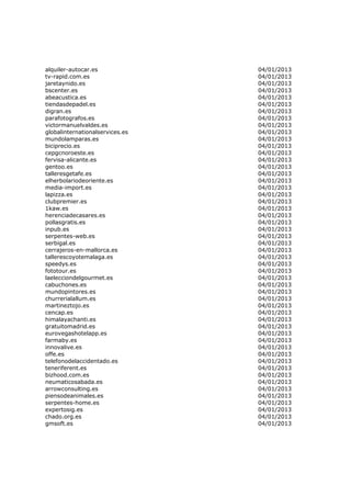 alquiler-autocar.es              04/01/2013
tv-rapid.com.es                  04/01/2013
jaretaynido.es                   04/01/2013
bscenter.es                      04/01/2013
abeacustica.es                   04/01/2013
tiendasdepadel.es                04/01/2013
digran.es                        04/01/2013
parafotografos.es                04/01/2013
victormanuelvaldes.es            04/01/2013
globalinternationalservices.es   04/01/2013
mundolamparas.es                 04/01/2013
biciprecio.es                    04/01/2013
cepgcnoroeste.es                 04/01/2013
fervisa-alicante.es              04/01/2013
gentoo.es                        04/01/2013
talleresgetafe.es                04/01/2013
elherbolariodeoriente.es         04/01/2013
media-import.es                  04/01/2013
lapizza.es                       04/01/2013
clubpremier.es                   04/01/2013
1kaw.es                          04/01/2013
herenciadecasares.es             04/01/2013
pollasgratis.es                  04/01/2013
inpub.es                         04/01/2013
serpentes-web.es                 04/01/2013
serbigal.es                      04/01/2013
cerrajeros-en-mallorca.es        04/01/2013
tallerescoyotemalaga.es          04/01/2013
speedys.es                       04/01/2013
fototour.es                      04/01/2013
laelecciondelgourmet.es          04/01/2013
cabuchones.es                    04/01/2013
mundopintores.es                 04/01/2013
churrerialallum.es               04/01/2013
martineztojo.es                  04/01/2013
cencap.es                        04/01/2013
himalayachanti.es                04/01/2013
gratuitomadrid.es                04/01/2013
eurovegashotelapp.es             04/01/2013
farmaby.es                       04/01/2013
innovalive.es                    04/01/2013
offe.es                          04/01/2013
telefonodelaccidentado.es        04/01/2013
teneriferent.es                  04/01/2013
bizhood.com.es                   04/01/2013
neumaticosabada.es               04/01/2013
arrowconsulting.es               04/01/2013
piensodeanimales.es              04/01/2013
serpentes-home.es                04/01/2013
expertosig.es                    04/01/2013
chado.org.es                     04/01/2013
gmsoft.es                        04/01/2013
 