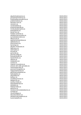 alquilerlosalcazares.es          04/01/2013
pinzaamperimetrica.es            04/01/2013
limpiezasbarcesvalencia.es       04/01/2013
analisismedicos.es               04/01/2013
famosas.nom.es                   04/01/2013
niemann.es                       04/01/2013
conolorabebe.es                  04/01/2013
productorasevilla.es             04/01/2013
minibusbodamadrid.es             04/01/2013
bookygames.es                    04/01/2013
benat.com.es                     04/01/2013
hoteles-cambrils.es              04/01/2013
setodecorativohuelva.es          04/01/2013
eurosetodecorativo.es            04/01/2013
allyourcub.es                    04/01/2013
apartamentosenibiza.es           04/01/2013
saldostocks.es                   04/01/2013
direccionario.es                 04/01/2013
taxiverga.es                     04/01/2013
alquiler-minibuses.es            04/01/2013
tapersexy.es                     04/01/2013
solomedia.es                     04/01/2013
acuraid.es                       04/01/2013
gymondo.es                       04/01/2013
piscinas-jofeg.es                04/01/2013
licensetransfer.es               04/01/2013
tarotonlinetv.es                 04/01/2013
cdtineo.es                       04/01/2013
clublautaro.es                   04/01/2013
zumiez.es                        04/01/2013
maktub-consultoria.es            04/01/2013
antonio-del-valle-gonzalez.es    04/01/2013
martinezparrado.es               04/01/2013
javierserranogodoy.es            04/01/2013
negociosanticrisis.es            04/01/2013
planificaciondeobras.es          04/01/2013
todozapatos.es                   04/01/2013
sifuerafacil.es                  04/01/2013
lediteur.es                      04/01/2013
mueblescarreras.es               04/01/2013
bleepercity.es                   04/01/2013
autobus-boda.es                  04/01/2013
etiquetasderopa.es               04/01/2013
idressbio.es                     04/01/2013
ifedesarrollos.es                04/01/2013
petcome.es                       04/01/2013
setodecorativoislasbaleares.es   04/01/2013
sumapa.es                        04/01/2013
navesmalaga.es                   04/01/2013
decoratuinterior.es              04/01/2013
setodecorativopalencia.es        04/01/2013
tucocinaybaño.es                 04/01/2013
 