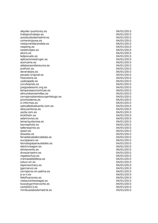 alquiler-puertorey.es             04/01/2013
trabajoxtrabajo.es                04/01/2013
autobusbodamadrid.es              04/01/2013
comerenjavea.es                   04/01/2013
restaurantlacandela.es            04/01/2013
raspting.es                       04/01/2013
sweetviajes.es                    04/01/2013
akoro.es                          04/01/2013
ledpozuelo.es                     04/01/2013
aplicacionesdruger.es             04/01/2013
acercame.es                       04/01/2013
aldakarpordiezeuros.es            04/01/2013
prefixer.es                       04/01/2013
deverdejos.es                     04/01/2013
pecado-original.es                04/01/2013
hitecstone.es                     04/01/2013
usatoapple.es                     04/01/2013
coruñeando.es                     04/01/2013
juegosdesonic.org.es              04/01/2013
lamparaseconomicas.es             04/01/2013
elmundoensemillas.es              04/01/2013
cerrajerosbaratosurgentelugo.es   04/01/2013
promosdenia.es                    04/01/2013
e-informes.es                     04/01/2013
opticalledoalicante.com.es        04/01/2013
descuentovip.es                   04/01/2013
yecla.com.es                      04/01/2013
kickthetir.es                     04/01/2013
adannovios.es                     04/01/2013
lamariquitarosa.es                04/01/2013
kairosphoto.es                    04/01/2013
tallerespinto.es                  04/01/2013
jsearl.es                         04/01/2013
diswebs.es                        04/01/2013
feriadelcaballorobleda.es         04/01/2013
europasscv.es                     04/01/2013
tecnologiaparaustedes.es          04/01/2013
electricwagon.es                  04/01/2013
elmeevents.es                     04/01/2013
droscarcastro.es                  04/01/2013
regaloschup.es                    04/01/2013
cremasdebelleza.es                04/01/2013
soluci-on.es                      04/01/2013
tapersexmary.es                   04/01/2013
jgarciaruiz.es                    04/01/2013
cerrajeros-en-palma.es            04/01/2013
p-a-n.es                          04/01/2013
falsificaciones.es                04/01/2013
restauranteswagat.es              04/01/2013
buscatuprimercoche.es             04/01/2013
cartel2013.es                     04/01/2013
minibusesbodamadrid.es            04/01/2013
 