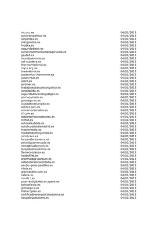 intruso.es                         04/01/2013
autoventaalhsur.es                 04/01/2013
serpentes.es                       04/01/2013
margalooks.es                      04/01/2013
fvodka.es                          04/01/2013
seguridadleon.es                   04/01/2013
cursoscommunitymanageruned.es      04/01/2013
gayted.es                          04/01/2013
mundoaluminio.es                   04/01/2013
sxt-scooters.es                    04/01/2013
thermomixferrol.es                 04/01/2013
mycv.org.es                        04/01/2013
breanatural.es                     04/01/2013
accesorios-thermomix.es            04/01/2013
juliancreat.es                     04/01/2013
solinf.es                          04/01/2013
jardiner.es                        04/01/2013
trabajossubacuaticosgalicia.es     04/01/2013
sergiopinto.es                     04/01/2013
seguridadincendioyplagas.es        04/01/2013
pornoquiniela.es                   04/01/2013
grmseguros.es                      04/01/2013
ciudadaniaeuropea.es               04/01/2013
aidrive.com.es                     04/01/2013
universocannabis.es                04/01/2013
cf.com.es                          04/01/2013
setodecorativoasturias.es          04/01/2013
rymor.es                           04/01/2013
autocaresboda.es                   04/01/2013
autobusesbodamadrid.es             04/01/2013
trasnomedia.es                     04/01/2013
mediamaratonjumilla.es             04/01/2013
ninobravo.es                       04/01/2013
fonsanzfontaneros.es               04/01/2013
psicologiaavanzada.es              04/01/2013
cerrajeriaalcorcon.es              04/01/2013
terapianaturalchina.es             04/01/2013
flamencodanza.es                   04/01/2013
habbofirst.es                      04/01/2013
arcemalaga-parquet.es              04/01/2013
setodecorativocordoba.es           04/01/2013
perder-peso-pastillas.es           04/01/2013
vilola.es                          04/01/2013
grancanaria.com.es                 04/01/2013
zalane.es                          04/01/2013
mirela1.es                         04/01/2013
pizarrasdigitalescartagena.es      04/01/2013
bolsosfiesta.es                    04/01/2013
grmseguro.es                       04/01/2013
theheroplan.es                     04/01/2013
certificadoenergeticobadalona.es   04/01/2013
kasvalleysolutions.es              04/01/2013
 