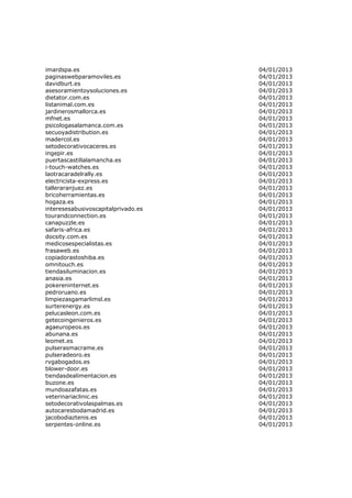 imardspa.es                          04/01/2013
paginaswebparamoviles.es             04/01/2013
davidburt.es                         04/01/2013
asesoramientoysoluciones.es          04/01/2013
dietator.com.es                      04/01/2013
listanimal.com.es                    04/01/2013
jardinerosmallorca.es                04/01/2013
mfnet.es                             04/01/2013
psicologasalamanca.com.es            04/01/2013
secuoyadistribution.es               04/01/2013
madercol.es                          04/01/2013
setodecorativocaceres.es             04/01/2013
ingepir.es                           04/01/2013
puertascastillalamancha.es           04/01/2013
i-touch-watches.es                   04/01/2013
laotracaradelrally.es                04/01/2013
electricista-express.es              04/01/2013
talleraranjuez.es                    04/01/2013
bricoherramientas.es                 04/01/2013
hogaza.es                            04/01/2013
interesesabusivoscapitalprivado.es   04/01/2013
tourandconnection.es                 04/01/2013
canapuzzle.es                        04/01/2013
safaris-africa.es                    04/01/2013
docsity.com.es                       04/01/2013
medicosespecialistas.es              04/01/2013
frasaweb.es                          04/01/2013
copiadorastoshiba.es                 04/01/2013
omnitouch.es                         04/01/2013
tiendasiluminacion.es                04/01/2013
anasia.es                            04/01/2013
pokereninternet.es                   04/01/2013
pedroruano.es                        04/01/2013
limpiezasgamarlimsl.es               04/01/2013
surterenergy.es                      04/01/2013
pelucasleon.com.es                   04/01/2013
getecoingenieros.es                  04/01/2013
agaeuropeos.es                       04/01/2013
abunana.es                           04/01/2013
leomet.es                            04/01/2013
pulserasmacrame.es                   04/01/2013
pulseradeoro.es                      04/01/2013
rvgabogados.es                       04/01/2013
blower-door.es                       04/01/2013
tiendasdealimentacion.es             04/01/2013
buzone.es                            04/01/2013
mundoazafatas.es                     04/01/2013
veterinariaclinic.es                 04/01/2013
setodecorativolaspalmas.es           04/01/2013
autocaresbodamadrid.es               04/01/2013
jacobodiaztenis.es                   04/01/2013
serpentes-online.es                  04/01/2013
 