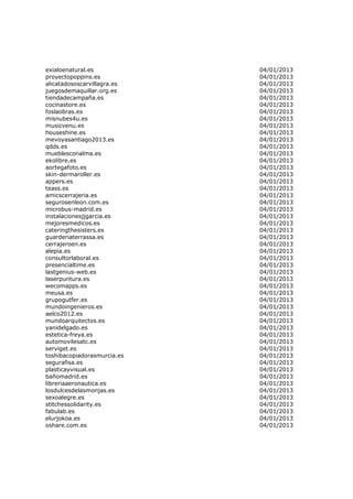 exialoenatural.es            04/01/2013
proyectopoppins.es           04/01/2013
alicatadososcarvillagra.es   04/01/2013
juegosdemaquillar.org.es     04/01/2013
tiendadecampaña.es           04/01/2013
cocinastore.es               04/01/2013
foslaobras.es                04/01/2013
misnubes4u.es                04/01/2013
musicvenu.es                 04/01/2013
houseshine.es                04/01/2013
mevoyasantiago2013.es        04/01/2013
qdds.es                      04/01/2013
mueblesconalma.es            04/01/2013
ekolibre.es                  04/01/2013
aortegafoto.es               04/01/2013
skin-dermaroller.es          04/01/2013
appers.es                    04/01/2013
teass.es                     04/01/2013
amicscerrajeria.es           04/01/2013
segurosenleon.com.es         04/01/2013
microbus-madrid.es           04/01/2013
instalacionesjjgarcia.es     04/01/2013
mejoresmedicos.es            04/01/2013
cateringthesisters.es        04/01/2013
guarderiaterrassa.es         04/01/2013
cerrajeroen.es               04/01/2013
alepia.es                    04/01/2013
consultorlaboral.es          04/01/2013
presencialtime.es            04/01/2013
lastgenius-web.es            04/01/2013
laserpuntura.es              04/01/2013
wecomapps.es                 04/01/2013
meusa.es                     04/01/2013
grupogutfer.es               04/01/2013
mundoingenieros.es           04/01/2013
aelco2012.es                 04/01/2013
mundoarquitectos.es          04/01/2013
yanidelgado.es               04/01/2013
estetica-freya.es            04/01/2013
automovilesatc.es            04/01/2013
serviget.es                  04/01/2013
toshibacopiadorasmurcia.es   04/01/2013
segurafisa.es                04/01/2013
plasticayvisual.es           04/01/2013
bañomadrid.es                04/01/2013
libreriaaeronautica.es       04/01/2013
losdulcesdelasmonjas.es      04/01/2013
sexoalegre.es                04/01/2013
stitchessolidarity.es        04/01/2013
fabulab.es                   04/01/2013
elurjokoa.es                 04/01/2013
oshare.com.es                04/01/2013
 
