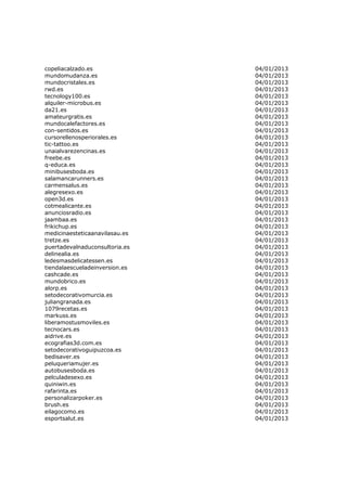 copeliacalzado.es               04/01/2013
mundomudanza.es                 04/01/2013
mundocristales.es               04/01/2013
rwd.es                          04/01/2013
tecnology100.es                 04/01/2013
alquiler-microbus.es            04/01/2013
da21.es                         04/01/2013
amateurgratis.es                04/01/2013
mundocalefactores.es            04/01/2013
con-sentidos.es                 04/01/2013
cursorellenosperiorales.es      04/01/2013
tic-tattoo.es                   04/01/2013
unaialvarezencinas.es           04/01/2013
freebe.es                       04/01/2013
q-educa.es                      04/01/2013
minibusesboda.es                04/01/2013
salamancarunners.es             04/01/2013
carmensalus.es                  04/01/2013
alegresexo.es                   04/01/2013
open3d.es                       04/01/2013
cotmealicante.es                04/01/2013
anunciosradio.es                04/01/2013
jaambaa.es                      04/01/2013
frikichup.es                    04/01/2013
medicinaesteticaanavilasau.es   04/01/2013
tretze.es                       04/01/2013
puertadevalnaduconsultoria.es   04/01/2013
delinealia.es                   04/01/2013
ledesmasdelicatessen.es         04/01/2013
tiendalaescueladeinversion.es   04/01/2013
cashcade.es                     04/01/2013
mundobrico.es                   04/01/2013
alorp.es                        04/01/2013
setodecorativomurcia.es         04/01/2013
juliangranada.es                04/01/2013
1079recetas.es                  04/01/2013
markuss.es                      04/01/2013
liberamostusmoviles.es          04/01/2013
tecnocars.es                    04/01/2013
aidrive.es                      04/01/2013
ecografias3d.com.es             04/01/2013
setodecorativoguipuzcoa.es      04/01/2013
bedisaver.es                    04/01/2013
peluqueriamujer.es              04/01/2013
autobusesboda.es                04/01/2013
pelculadesexo.es                04/01/2013
quiniwin.es                     04/01/2013
rafarinta.es                    04/01/2013
personalizarpoker.es            04/01/2013
brush.es                        04/01/2013
eilagocomo.es                   04/01/2013
esportsalut.es                  04/01/2013
 