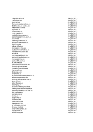 tallerestoledo.es              04/01/2013
coffeelegs.es                  04/01/2013
excavar.es                     04/01/2013
farmaciasdebarcelona.es        04/01/2013
distribuciones-varias.es       04/01/2013
interesabusivo.es              04/01/2013
ingroma.es                     04/01/2013
rosagoblen.es                  04/01/2013
reformasiles.es                04/01/2013
ciudadaníaeuropea.es           04/01/2013
opticalledoalmeria.com.es      04/01/2013
luxura.es                      04/01/2013
trekkingiaventura.es           04/01/2013
eproductoseroticos.es          04/01/2013
logobook.es                    04/01/2013
edwardolive.es                 04/01/2013
tenisjacobodiaz.es             04/01/2013
clubcamioncantabria.es         04/01/2013
librosaeronauticos.es          04/01/2013
eurot.es                       04/01/2013
piscinaspadeltenis.es          04/01/2013
soliventinstalaciones.es       04/01/2013
mundoalarma.es                 04/01/2013
caribe709.com.es               04/01/2013
marmonte.es                    04/01/2013
pisosbancomalo.com.es          04/01/2013
mundocaravanas.es              04/01/2013
ciudadniñoshuelva.es           04/01/2013
humoralia.es                   04/01/2013
diezvegas.es                   04/01/2013
listanimal.es                  04/01/2013
academiadebaileenvalencia.es   04/01/2013
wavehousemadrid.es             04/01/2013
setodecorativoalbacete.es      04/01/2013
sexo101.es                     04/01/2013
tallerillescas.es              04/01/2013
balonplay.es                   04/01/2013
asesorcontableyfiscal.es       04/01/2013
lasmejorestiendasonline.es     04/01/2013
juegosdebobesponja.org.es      04/01/2013
las-medulas.es                 04/01/2013
elenacerro.es                  04/01/2013
temia.es                       04/01/2013
olapromo.es                    04/01/2013
transpan.es                    04/01/2013
billaresshop.es                04/01/2013
palyescorts.es                 04/01/2013
preciojusto.com.es             04/01/2013
bmgourmet.es                   04/01/2013
solorestaurantes.es            04/01/2013
shivayaom.es                   04/01/2013
ahdocampo.es                   04/01/2013
 