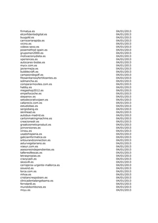 firmatua.es                       04/01/2013
elconfidentedigital.es            04/01/2013
buygold.es                        04/01/2013
carroceriarapida.es               04/01/2013
vicino.es                         04/01/2013
videos-sexo.es                    04/01/2013
posemethod-spain.es               04/01/2013
grupomen2000.es                   04/01/2013
motivacionydieta.es               04/01/2013
xperiences.es                     04/01/2013
autocares-bodas.es                04/01/2013
mycv.com.es                       04/01/2013
javiermejia.es                    04/01/2013
bubblecraft.es                    04/01/2013
campeondegolf.es                  04/01/2013
fitosanitariosyfertilizantes.es   04/01/2013
solmancha.es                      04/01/2013
compararmoviles.com.es            04/01/2013
habby.es                          04/01/2013
megashop2012.es                   04/01/2013
empeñocoche.es                    04/01/2013
stepanov.es                       04/01/2013
setodecorativojaen.es             04/01/2013
caliprecio.com.es                 04/01/2013
estudiobao.es                     04/01/2013
sergiobang.es                     04/01/2013
skinhead.es                       04/01/2013
autobus-madrid.es                 04/01/2013
cartonmakingmachine.es            04/01/2013
creacioneslr.es                   04/01/2013
graalcosmeticproduct.es           04/01/2013
jzinversiones.es                  04/01/2013
virosu.es                         04/01/2013
usadohispania.es                  04/01/2013
galiciainformatica.es             04/01/2013
sntourandconnection.es            04/01/2013
asturvegetariano.es               04/01/2013
viasur.com.es                     04/01/2013
asesoresindependientes.es         04/01/2013
talleresillescas.es               04/01/2013
letraspropias.es                  04/01/2013
crazycash.es                      04/01/2013
skoovill.es                       04/01/2013
cerrajeros-urgente-mallorca.es    04/01/2013
sisvend.es                        04/01/2013
lorca.com.es                      04/01/2013
mhoa.es                           04/01/2013
cristiancrespobiain.es            04/01/2013
clinicadentalangelsama.es         04/01/2013
ferrolan8.es                      04/01/2013
mundobombones.es                  04/01/2013
miyu.es                           04/01/2013
 