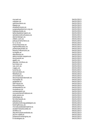 mycash.es                      04/01/2013
xiaopan.es                     04/01/2013
opticacorbera.es               04/01/2013
blapps.es                      04/01/2013
elisabethreyes.es              04/01/2013
juegosdepokemon.org.es         04/01/2013
cdpsepulveda.es                04/01/2013
latiendadelcerrajero.es        04/01/2013
setodecorativohuesca.es        04/01/2013
damondesign.es                 04/01/2013
24601.com.es                   04/01/2013
peluqueriahombre.es            04/01/2013
tu-y-yo.es                     04/01/2013
emocreaciones.es               04/01/2013
nightwolfstudios.es            04/01/2013
joseluisalvarado.es            04/01/2013
beauty1nfluencers.es           04/01/2013
sunagile.es                    04/01/2013
alquilautos.es                 04/01/2013
abercrombie-espana.es          04/01/2013
iluminamkt.es                  04/01/2013
gagfin.es                      04/01/2013
alquilar-minibus.es            04/01/2013
burrotaxi.es                   04/01/2013
vas.com.es                     04/01/2013
ruggiu.es                      04/01/2013
tucomp.es                      04/01/2013
taxivanclass.es                04/01/2013
fletefacil.es                  04/01/2013
chrismatik.es                  04/01/2013
decompraspordonosti.es         04/01/2013
monidylle.es                   04/01/2013
goglobal.es                    04/01/2013
iparroquia.es                  04/01/2013
boxvending.es                  04/01/2013
ambassabuzz.es                 04/01/2013
revesduyo.es                   04/01/2013
cartasyugioh.es                04/01/2013
concesionariof1deluxe.es       04/01/2013
seda-pesca.es                  04/01/2013
babybags.es                    04/01/2013
ferreteriaweb.es               04/01/2013
playbang.es                    04/01/2013
setodecorativoguadalajara.es   04/01/2013
lookingforyou.es               04/01/2013
microbusesbodamadrid.es        04/01/2013
academiasyescuelas.es          04/01/2013
airefilca.es                   04/01/2013
alquilerautobusesboda.es       04/01/2013
jaume-adell.es                 04/01/2013
pulserachristiangrey.es        04/01/2013
b-strategies.es                04/01/2013
 