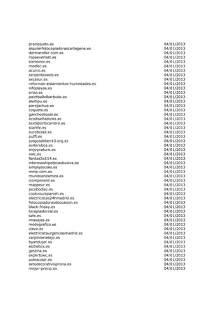 preciojusto.es                       04/01/2013
alquilerfotocopiadorascartagena.es   04/01/2013
dermaroller.com.es                   04/01/2013
ropaeverlast.es                      04/01/2013
sismonor.es                          04/01/2013
meelec.es                            04/01/2013
acurro.es                            04/01/2013
serpentesweb.es                      04/01/2013
secasur.es                           04/01/2013
reformas-aislamientos-humedades.es   04/01/2013
infoplayas.es                        04/01/2013
erizo.es                             04/01/2013
paintballelbarbudo.es                04/01/2013
alempu.es                            04/01/2013
parejachup.es                        04/01/2013
coquete.es                           04/01/2013
ganchosbosal.es                      04/01/2013
ecodiseñadores.es                    04/01/2013
textilportocarrero.es                04/01/2013
starlife.es                          04/01/2013
eurobrasil.es                        04/01/2013
puffl.es                             04/01/2013
juegosdeben10.org.es                 04/01/2013
eviterobos.es                        04/01/2013
enjoynature.es                       04/01/2013
vaic.es                              04/01/2013
llantas5x114.es                      04/01/2013
intereseshipotecaabusiva.es          04/01/2013
simplysocials.es                     04/01/2013
mmp.com.es                           04/01/2013
mundoandamios.es                     04/01/2013
icomponent.es                        04/01/2013
mappeur.es                           04/01/2013
jacobodiaz.es                        04/01/2013
cookyourspanish.es                   04/01/2013
electricistas24hmadrid.es            04/01/2013
fotocopiadorasdeocasion.es           04/01/2013
black-friday.es                      04/01/2013
terapiasterral.es                    04/01/2013
tafe.es                              04/01/2013
imasajes.es                          04/01/2013
modografico.es                       04/01/2013
clavo.es                             04/01/2013
electricistaurgenciasmadrid.es       04/01/2013
carpinteriatejo.es                   04/01/2013
byandujar.es                         04/01/2013
esthetics.es                         04/01/2013
gestina.es                           04/01/2013
expertowc.es                         04/01/2013
polescolar.es                        04/01/2013
setodecorativogirona.es              04/01/2013
mejor-precio.es                      04/01/2013
 