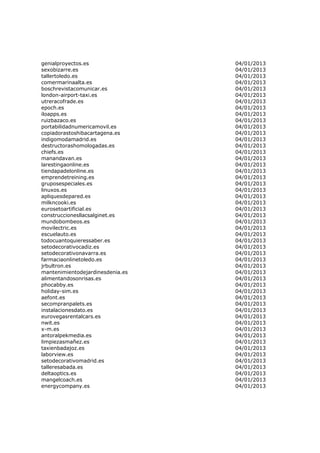 genialproyectos.es                04/01/2013
sexobizarre.es                    04/01/2013
tallertoledo.es                   04/01/2013
comermarinaalta.es                04/01/2013
boschrevistacomunicar.es          04/01/2013
london-airport-taxi.es            04/01/2013
utreracofrade.es                  04/01/2013
epoch.es                          04/01/2013
iloapps.es                        04/01/2013
ruizbazaco.es                     04/01/2013
portabilidadnumericamovil.es      04/01/2013
copiadorastoshibacartagena.es     04/01/2013
indigomodamadrid.es               04/01/2013
destructorashomologadas.es        04/01/2013
chiefs.es                         04/01/2013
manandavan.es                     04/01/2013
larestingaonline.es               04/01/2013
tiendapadelonline.es              04/01/2013
emprendetreining.es               04/01/2013
gruposespeciales.es               04/01/2013
linuxos.es                        04/01/2013
apliquesdepared.es                04/01/2013
milkncooki.es                     04/01/2013
eurosetoartificial.es             04/01/2013
construccionesllacsalginet.es     04/01/2013
mundobombeos.es                   04/01/2013
movilectric.es                    04/01/2013
escuelauto.es                     04/01/2013
todocuantoquieressaber.es         04/01/2013
setodecorativocadiz.es            04/01/2013
setodecorativonavarra.es          04/01/2013
farmaciaonlinetoledo.es           04/01/2013
jrbultron.es                      04/01/2013
mantenimientodejardinesdenia.es   04/01/2013
alimentandosonrisas.es            04/01/2013
phocabby.es                       04/01/2013
holiday-sim.es                    04/01/2013
aefont.es                         04/01/2013
secompranpalets.es                04/01/2013
instalacionesdato.es              04/01/2013
eurovegasrentalcars.es            04/01/2013
nwit.es                           04/01/2013
x-m.es                            04/01/2013
antoralpekmedia.es                04/01/2013
limpiezasmañez.es                 04/01/2013
taxienbadajoz.es                  04/01/2013
laborview.es                      04/01/2013
setodecorativomadrid.es           04/01/2013
talleresabada.es                  04/01/2013
deltaoptics.es                    04/01/2013
mangelcoach.es                    04/01/2013
energycompany.es                  04/01/2013
 