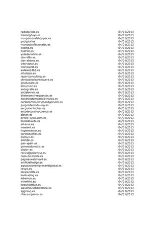 radiolaroda.es                   04/01/2013
trainingdays.es                  04/01/2013
my-personalshopper.es            04/01/2013
psdigital.es                     04/01/2013
mundoprofesionales.es            04/01/2013
kosma.es                         04/01/2013
hydren.es                        04/01/2013
yesosanabria.es                  04/01/2013
obvretto.es                      04/01/2013
cierrabares.es                   04/01/2013
vitoriastur.es                   04/01/2013
nextinvest.es                    04/01/2013
aulaweb365.es                    04/01/2013
ottodeco.es                      04/01/2013
reportconsulting.es              04/01/2013
clinicadelpieantequera.es        04/01/2013
joseluisara.es                   04/01/2013
abiurrunc.es                     04/01/2013
sadogratis.es                    04/01/2013
socialservic.es                  04/01/2013
thermomix-repuestos.es           04/01/2013
electricistamadrid24horas.es     04/01/2013
cursocommunitymanagerucm.es      04/01/2013
juegosdemoda.org.es              04/01/2013
sergioberlinches.es              04/01/2013
setodecorativocuenca.es          04/01/2013
zlatan.es                        04/01/2013
precio-justo.com.es              04/01/2013
tendidosiete.es                  04/01/2013
eil-ares.es                      04/01/2013
newiseit.es                      04/01/2013
hypermaster.es                   04/01/2013
carlosdueñas.es                  04/01/2013
oslinux.es                       04/01/2013
smfoto.es                        04/01/2013
pan-spain.es                     04/01/2013
generaldomotic.es                04/01/2013
dealer.es                        04/01/2013
reciclajepalencia.es             04/01/2013
ropa-de-moda.es                  04/01/2013
paginaswebmovil.es               04/01/2013
artificialhedge.es               04/01/2013
agrupacionempresarialglobal.es   04/01/2013
rexyo.es                         04/01/2013
lazarandilla.es                  04/01/2013
lealtrading.es                   04/01/2013
lebambu.es                       04/01/2013
inverfilm.es                     04/01/2013
sequitodeluz.es                  04/01/2013
wavehousebarcelona.es            04/01/2013
sggroup.es                       04/01/2013
chacon-garcia.es                 04/01/2013
 