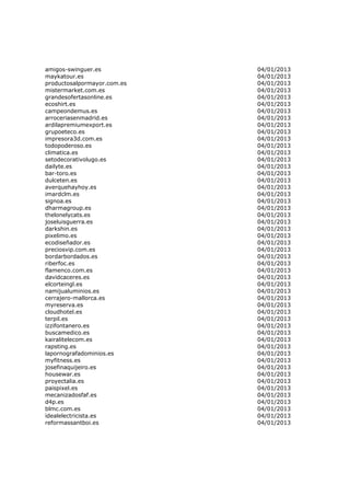 amigos-swinguer.es           04/01/2013
maykatour.es                 04/01/2013
productosalpormayor.com.es   04/01/2013
mistermarket.com.es          04/01/2013
grandesofertasonline.es      04/01/2013
ecoshirt.es                  04/01/2013
campeondemus.es              04/01/2013
arroceriasenmadrid.es        04/01/2013
ardilapremiumexport.es       04/01/2013
grupoeteco.es                04/01/2013
impresora3d.com.es           04/01/2013
todopoderoso.es              04/01/2013
climatica.es                 04/01/2013
setodecorativolugo.es        04/01/2013
dailyte.es                   04/01/2013
bar-toro.es                  04/01/2013
dulceten.es                  04/01/2013
averquehayhoy.es             04/01/2013
imardclm.es                  04/01/2013
signoa.es                    04/01/2013
dharmagroup.es               04/01/2013
thelonelycats.es             04/01/2013
joseluisguerra.es            04/01/2013
darkshin.es                  04/01/2013
pixelimo.es                  04/01/2013
ecodiseñador.es              04/01/2013
preciosvip.com.es            04/01/2013
bordarbordados.es            04/01/2013
riberfoc.es                  04/01/2013
flamenco.com.es              04/01/2013
davidcaceres.es              04/01/2013
elcorteingl.es               04/01/2013
namijualuminios.es           04/01/2013
cerrajero-mallorca.es        04/01/2013
myreserva.es                 04/01/2013
cloudhotel.es                04/01/2013
terpil.es                    04/01/2013
izzifontanero.es             04/01/2013
buscamedico.es               04/01/2013
kairalitelecom.es            04/01/2013
rapsting.es                  04/01/2013
lapornografadominios.es      04/01/2013
myfitness.es                 04/01/2013
josefinaquijeiro.es          04/01/2013
housewar.es                  04/01/2013
proyectalia.es               04/01/2013
paispixel.es                 04/01/2013
mecanizadosfaf.es            04/01/2013
d4p.es                       04/01/2013
blmc.com.es                  04/01/2013
idealelectricista.es         04/01/2013
reformassantboi.es           04/01/2013
 