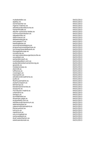 multabotellon.es                    04/01/2013
appliqu.es                          04/01/2013
eutransporter.es                    04/01/2013
ingenia-matinso.es                  04/01/2013
setodecorativolacoruna.es           04/01/2013
haieartificielle.es                 04/01/2013
alquiler-autocares-bodas.es         04/01/2013
communityevolution.es               04/01/2013
salsadechiles.es                    04/01/2013
sidformacion.es                     04/01/2013
deltaebredental.es                  04/01/2013
nemuaeaso77.es                      04/01/2013
basilioiglesias.es                  04/01/2013
yocomproenestepona.es               04/01/2013
programacionesdidacticas.es         04/01/2013
cervezaartesanalellupulo.es         04/01/2013
theregattalounge.es                 04/01/2013
corseterias.es                      04/01/2013
cerrajerosbaratosurgentecoruña.es   04/01/2013
youwebpro.es                        04/01/2013
santandercoach.es                   04/01/2013
cocktailpubleon.com.es              04/01/2013
auslandskrankenversicherung.es      04/01/2013
gozando.es                          04/01/2013
instalacionesjc.es                  04/01/2013
district8.es                        04/01/2013
lufthanza.es                        04/01/2013
ruizaragon.es                       04/01/2013
hacerjardin.es                      04/01/2013
setodecorativoalmeria.es            04/01/2013
suele.es                            04/01/2013
flowhousemadrid.es                  04/01/2013
clubarturosport.es                  04/01/2013
latintaroja.es                      04/01/2013
bandanazarenorota.es                04/01/2013
socipyme.es                         04/01/2013
microbuses-madrid.es                04/01/2013
urbanobra.es                        04/01/2013
sanagro.es                          04/01/2013
quinielafutbol.es                   04/01/2013
serpentes-page.es                   04/01/2013
ecografia4d.com.es                  04/01/2013
setodecorativopremium.es            04/01/2013
selenazarpitas.es                   04/01/2013
cabecerosforjamadrid.es             04/01/2013
fisicacuantica.es                   04/01/2013
tutrucco.es                         04/01/2013
rapidmovil.es                       04/01/2013
carunningdead.es                    04/01/2013
carterasdepiel.es                   04/01/2013
draif-sistemfactori.es              04/01/2013
esteticaendonosti.es                04/01/2013
 