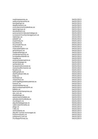 medinaasesores.es                04/01/2013
webcomprayventa.es               04/01/2013
tiendaslings.es                  04/01/2013
idealfontanero.es                04/01/2013
controleconomicodeobras.es       04/01/2013
spectragroup.es                  04/01/2013
sexolesbiano.es                  04/01/2013
autocaresmicrobusesmalaga.es     04/01/2013
cursoscommunitymanagerucm.es     04/01/2013
radiomax.es                      04/01/2013
palas87.es                       04/01/2013
expertotig.es                    04/01/2013
buzzfeed.es                      04/01/2013
itouchwatches.es                 04/01/2013
scottshar.es                     04/01/2013
mascotashopbcn.es                04/01/2013
jamonbueno.es                    04/01/2013
maderasfanega.es                 04/01/2013
chiclanasmartcity.es             04/01/2013
tyresealworldwide.es             04/01/2013
tuspilas.es                      04/01/2013
autocarbodamadrid.es             04/01/2013
serpentespage.es                 04/01/2013
santanders.es                    04/01/2013
terapiamiofuncional.es           04/01/2013
newschoolformacion.es            04/01/2013
fanatics.es                      04/01/2013
tallergetafe.es                  04/01/2013
diseñoydesarrollo.es             04/01/2013
tolga.es                         04/01/2013
bookspot.es                      04/01/2013
vitaworke3.es                    04/01/2013
centrogallegoesteticodental.es   04/01/2013
tyssnor.es                       04/01/2013
carslimitedseries.es             04/01/2013
electricistasmadrid24h.es        04/01/2013
billetto.es                      04/01/2013
laherramientaexpress.es          04/01/2013
sdv.com.es                       04/01/2013
elsabadiego.es                   04/01/2013
asesoriascontables.es            04/01/2013
setodecotartivolleida.es         04/01/2013
mundogym.es                      04/01/2013
alquilereslasgavias.es           04/01/2013
valenciasinfonietta.es           04/01/2013
plogs.es                         04/01/2013
i-blio.es                        04/01/2013
centrostacto.es                  04/01/2013
alquiler-coches-eurovegas.es     04/01/2013
hydrenindustry.es                04/01/2013
justiprecio.com.es               04/01/2013
mundoperfumes.es                 04/01/2013
 