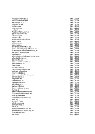 mataderomanalba.es                    04/01/2013
mudanzasfonseca.es                    04/01/2013
venusescorts.es                       04/01/2013
naturcorpo.es                         04/01/2013
tediseno.es                           04/01/2013
madgnom.es                            04/01/2013
nubetik.es                            04/01/2013
facebookhome.com.es                   04/01/2013
jesuitakdurango.es                    04/01/2013
3shopping.es                          04/01/2013
dismuco.es                            04/01/2013
academianikolatesla.es                04/01/2013
lacarreta.es                          04/01/2013
elkioskito.es                         04/01/2013
gymmusic.es                           04/01/2013
electricistamadrid24h.es              04/01/2013
maderasylenasjoaquinfraisoli.es       04/01/2013
cursocommunitymanageruned.es          04/01/2013
setoartificialpreium.es               04/01/2013
taller700.es                          04/01/2013
alquilerfotocopiadorasimpresoras.es   04/01/2013
alcantarilla.com.es                   04/01/2013
sexboysbd.es                          04/01/2013
setodecorativomelilla.es              04/01/2013
enlazonacero.es                       04/01/2013
ceasan.es                             04/01/2013
comproperte.es                        04/01/2013
centrodeestudiosm2.es                 04/01/2013
peterparkalginet.es                   04/01/2013
microbusboda.es                       04/01/2013
samur-guardiashortaleza.es            04/01/2013
stylemasajes.es                       04/01/2013
taquilla81.es                         04/01/2013
tallerseseña.es                       04/01/2013
talleresseseña.es                     04/01/2013
elitecluboys.es                       04/01/2013
opinamedico.es                        04/01/2013
juegosdebebes.org.es                  04/01/2013
ilumia.es                             04/01/2013
obrasdeteatroinfantiles.es            04/01/2013
consultoriasfinancieras.es            04/01/2013
buscar-pareja.es                      04/01/2013
portabilidadnumerica.es               04/01/2013
tigor.es                              04/01/2013
armonia17.es                          04/01/2013
electrodomo.es                        04/01/2013
eldecoradero.es                       04/01/2013
farah.es                              04/01/2013
juegosdecarreras.org.es               04/01/2013
juegosdecuidarbebes.org.es            04/01/2013
trocheymoche.es                       04/01/2013
cgrtic.es                             04/01/2013
 