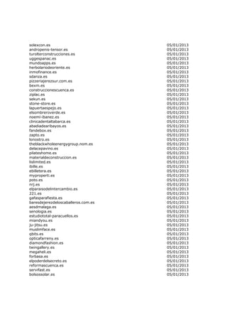 solexcon.es                          05/01/2013
andropenis-tensor.es                 05/01/2013
turolterconstrucciones.es            05/01/2013
uggespanac.es                        05/01/2013
mundoapps.es                         05/01/2013
herbolariodeoriente.es               05/01/2013
inmofinance.es                       05/01/2013
sdanza.es                            05/01/2013
pizzeriajerezsur.com.es              05/01/2013
bexm.es                              05/01/2013
construccionescuenca.es              05/01/2013
ziplac.es                            05/01/2013
sekun.es                             05/01/2013
stone-store.es                       05/01/2013
lapuertaespejo.es                    05/01/2013
elsombreroverde.es                   05/01/2013
noemi-ibanez.es                      05/01/2013
clinicadentaltabarca.es              05/01/2013
abadiadearibayos.es                  05/01/2013
fandebox.es                          05/01/2013
zapto.es                             05/01/2013
lonostro.es                          05/01/2013
theblackwholeenergygroup.nom.es      05/01/2013
delacepavino.es                      05/01/2013
pilateshome.es                       05/01/2013
materialdeconstruccion.es            05/01/2013
lislimited.es                        05/01/2013
ibille.es                            05/01/2013
ebilletera.es                        05/01/2013
myproperti.es                        05/01/2013
poto.es                              05/01/2013
nrj.es                               05/01/2013
elparaisodelintercambio.es           05/01/2013
221.es                               05/01/2013
gafasparafiesta.es                   05/01/2013
baresdejerezdeloscaballeros.com.es   05/01/2013
aesdmalaga.es                        05/01/2013
senologia.es                         05/01/2013
estudiototal-paracuellos.es          05/01/2013
miandyou.es                          05/01/2013
ju-jitsu.es                          05/01/2013
muslimface.es                        05/01/2013
qbits.es                             05/01/2013
opticafarreny.es                     05/01/2013
diamondfashion.es                    05/01/2013
twingallery.es                       05/01/2013
megaheli.es                          05/01/2013
forbasa.es                           05/01/2013
elpoderdelsecreto.es                 05/01/2013
reformascuenca.es                    05/01/2013
servifast.es                         05/01/2013
bolsossolar.es                       05/01/2013
 