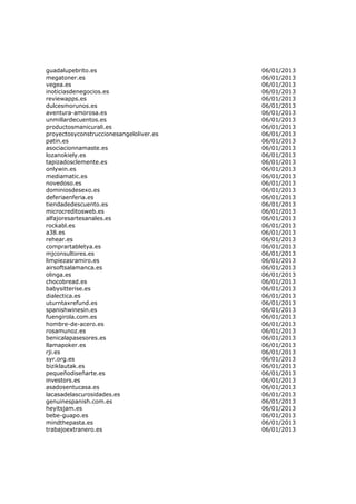 guadalupebrito.es                        06/01/2013
megatoner.es                             06/01/2013
vegea.es                                 06/01/2013
inoticiasdenegocios.es                   06/01/2013
reviewapps.es                            06/01/2013
dulcesmorunos.es                         06/01/2013
aventura-amorosa.es                      06/01/2013
unmillardecuentos.es                     06/01/2013
productosmanicurali.es                   06/01/2013
proyectosyconstruccionesangeloliver.es   06/01/2013
patin.es                                 06/01/2013
asociacionnamaste.es                     06/01/2013
lozanokiely.es                           06/01/2013
tapizadosclemente.es                     06/01/2013
onlywin.es                               06/01/2013
mediamatic.es                            06/01/2013
novedoso.es                              06/01/2013
dominiosdesexo.es                        06/01/2013
deferiaenferia.es                        06/01/2013
tiendadedescuento.es                     06/01/2013
microcreditosweb.es                      06/01/2013
alfajoresartesanales.es                  06/01/2013
rockabl.es                               06/01/2013
a38.es                                   06/01/2013
rehear.es                                06/01/2013
comprartabletya.es                       06/01/2013
mjconsultores.es                         06/01/2013
limpiezasramiro.es                       06/01/2013
airsoftsalamanca.es                      06/01/2013
olinga.es                                06/01/2013
chocobread.es                            06/01/2013
babysitterise.es                         06/01/2013
dialectica.es                            06/01/2013
uturntaxrefund.es                        06/01/2013
spanishwinesin.es                        06/01/2013
fuengirola.com.es                        06/01/2013
hombre-de-acero.es                       06/01/2013
rosamunoz.es                             06/01/2013
benicalapasesores.es                     06/01/2013
llamapoker.es                            06/01/2013
rji.es                                   06/01/2013
syr.org.es                               06/01/2013
biziklautak.es                           06/01/2013
pequeñodiseñarte.es                      06/01/2013
investors.es                             06/01/2013
asadosentucasa.es                        06/01/2013
lacasadelascurosidades.es                06/01/2013
genuinespanish.com.es                    06/01/2013
heyitsjam.es                             06/01/2013
bebe-guapo.es                            06/01/2013
mindthepasta.es                          06/01/2013
trabajoextranero.es                      06/01/2013
 