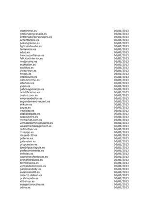 doctorimei.es              06/01/2013
gestoriaengranada.es       06/01/2013
entrenadorpersonalpro.es   06/01/2013
accentonline.es            06/01/2013
pezongrande.es             06/01/2013
lightsandaudio.es          06/01/2013
tenrelatos.es              06/01/2013
edup.es                    06/01/2013
bancoyconfianza.es         06/01/2013
felicidadinterior.es       06/01/2013
motorterry.es              06/01/2013
ecoficcion.es              06/01/2013
societas.es                06/01/2013
visitarleon.es             06/01/2013
httpcs.es                  06/01/2013
deepsound.es               06/01/2013
dantextreme.es             06/01/2013
allwhiski.es               06/01/2013
yupis.es                   06/01/2013
gaticosyperretes.es        06/01/2013
ceertificacion.es          06/01/2013
cuatro.com.es              06/01/2013
empresadedios.es           06/01/2013
segundamano-expert.es      06/01/2013
etikom.es                  06/01/2013
zapas.es                   06/01/2013
irealidad.es               06/01/2013
appcabalgata.es            06/01/2013
casaouteiro.es             06/01/2013
mrmarket.com.es            06/01/2013
ventadedominioespanol.es   06/01/2013
wearethemanagement.es      06/01/2013
redmotivar.es              06/01/2013
myappp.es                  06/01/2013
roteas9-30.es              06/01/2013
goteras.es                 06/01/2013
gatevalve.es               06/01/2013
propuestas.es              06/01/2013
jcrodriguezlaguia.es       06/01/2013
perfectmoments.es          06/01/2013
bellotas.es                06/01/2013
caprichosyfantasias.es     06/01/2013
arietehidraulico.es        06/01/2013
technoswiss.es             06/01/2013
ventasdedominios.es        06/01/2013
gardenandcity.es           06/01/2013
aurelrosca78.es            06/01/2013
roberto-deleon.es          06/01/2013
prabhupada.es              06/01/2013
xfit-shop.es               06/01/2013
eosgestionactiva.es        06/01/2013
odina.es                   06/01/2013
 