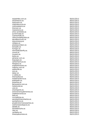 espadrilles.com.es          06/01/2013
sexohistoria.es             06/01/2013
topictrack.es               06/01/2013
madridanuncia.es            06/01/2013
molinosdeaire.es            06/01/2013
themoor.es                  06/01/2013
mjsolutions.es              06/01/2013
amor-prohibido.es           06/01/2013
puntimirada.es              06/01/2013
cuantochollo.es             06/01/2013
retenciondeliquidos.es      06/01/2013
davidleonmusic.es           06/01/2013
solucionesrg.es             06/01/2013
códigos.es                  06/01/2013
pisosescortsbcn.es          06/01/2013
teresalik.es                06/01/2013
fumigar.es                  06/01/2013
iamnotabutterfly.es         06/01/2013
uninot.es                   06/01/2013
musson.es                   06/01/2013
botos.es                    06/01/2013
adrianar.com.es             06/01/2013
losjuegos.es                06/01/2013
carlosmachuca.es            06/01/2013
fotopano.es                 06/01/2013
englishforensics.es         06/01/2013
mapcity.com.es              06/01/2013
eigitanilla.es              06/01/2013
ouu.es                      06/01/2013
dakar.es                    06/01/2013
x-caleta.es                 06/01/2013
themaylkol.es               06/01/2013
hotelenandorra.es           06/01/2013
bodhipath.es                06/01/2013
bosshoss.es                 06/01/2013
llamacasino.com.es          06/01/2013
holistico4d.es              06/01/2013
uwe.es                      06/01/2013
smartsports.es              06/01/2013
entrenarsinsuplementos.es   06/01/2013
chaletsenventa.es           06/01/2013
lotts.es                    06/01/2013
myroadtrips.es              06/01/2013
eavistaclimacontactos.es    06/01/2013
quickphone.es               06/01/2013
picaderohermansosantos.es   06/01/2013
colchonesecologicos.es      06/01/2013
detalle.es                  06/01/2013
diosdelanoche.es            06/01/2013
riley.es                    06/01/2013
cardsplus.es                06/01/2013
thesoupbusiness.es          06/01/2013
 
