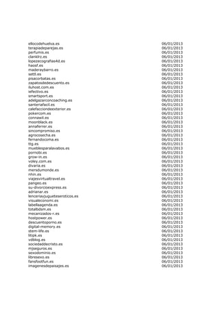 ellocodehuelva.es              06/01/2013
terapiadeparejas.es            06/01/2013
perfumis.es                    06/01/2013
clanklrz.es                    06/01/2013
lopezecografias4d.es           06/01/2013
haosf.es                       06/01/2013
maderaybarro.es                06/01/2013
settl.es                       06/01/2013
pisacorbatas.es                06/01/2013
zapatosdedescuento.es          06/01/2013
iluhost.com.es                 06/01/2013
iefectivo.es                   06/01/2013
smartsport.es                  06/01/2013
adelgazarconcoaching.es        06/01/2013
santeriafacil.es               06/01/2013
calefacciondeexterior.es       06/01/2013
pokercom.es                    06/01/2013
connawil.es                    06/01/2013
moonblack.es                   06/01/2013
annaferrer.es                  06/01/2013
sincompromiso.es               06/01/2013
agrocosecha.es                 06/01/2013
fernandocoma.es                06/01/2013
ttg.es                         06/01/2013
mueblesparalavabos.es          06/01/2013
pornobi.es                     06/01/2013
grow-in.es                     06/01/2013
voley.com.es                   06/01/2013
divaria.es                     06/01/2013
mersdumonde.es                 06/01/2013
nhin.es                        06/01/2013
viajesvirtualtravel.es         06/01/2013
pangeo.es                      06/01/2013
su-divorcioexpress.es          06/01/2013
adrianar.es                    06/01/2013
lenceriayjugueteseroticos.es   06/01/2013
visualeconomi.es               06/01/2013
labellaagenda.es               06/01/2013
totalbdsm.es                   06/01/2013
mecanizados-r.es               06/01/2013
hostpower.es                   06/01/2013
descuentoporno.es              06/01/2013
digital-memory.es              06/01/2013
stem-life.es                   06/01/2013
litipk.es                      06/01/2013
vdblog.es                      06/01/2013
sociedaddecristo.es            06/01/2013
mjseguros.es                   06/01/2013
sexodominio.es                 06/01/2013
libresexo.es                   06/01/2013
fansfootfun.es                 06/01/2013
imagenesdepaisajes.es          06/01/2013
 