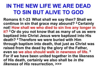 IN THE NEW LIFE WE ARE DEAD
TO SIN BUT ALIVE TO GOD
Romans 6:1-23 What shall we say then? Shall we
continue in sin that grace may abound? 2 Certainly
not! How shall we who died to sin live any longer in
it? 3 Or do you not know that as many of us as were
baptized into Christ Jesus were baptized into His
death? 4 Therefore we were buried with Him
through baptism into death, that just as Christ was
raised from the dead by the glory of the Father,
even so we also should walk in newness of life. 5
For if we have been united together in the likeness
of His death, certainly we also shall be in the
likeness of His resurrection, >>>
 