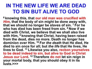 IN THE NEW LIFE WE ARE DEAD
TO SIN BUT ALIVE TO GOD
6 knowing this, that our old man was crucified with
Him, that the body of sin might be done away with,
that we should no longer be slaves of sin. 7 For he
who has died has been freed from sin. 8 Now if we
died with Christ, we believe that we shall also live
with Him, 9 knowing that Christ, having been raised
from the dead, dies no more. Death no longer has
dominion over Him. 10 For the death that He died, He
died to sin once for all; but the life that He lives, He
lives to God. 11 Likewise you also, reckon yourselves
to be dead indeed to sin, but alive to God in Christ
Jesus our Lord. 12 Therefore do not let sin reign in
your mortal body, that you should obey it in its
lusts.>>>
 