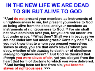 IN THE NEW LIFE WE ARE DEAD
TO SIN BUT ALIVE TO GOD
13 And do not present your members as instruments of
unrighteousness to sin, but present yourselves to God
as being alive from the dead, and your members as
instruments of righteousness to God. 14 For sin shall
not have dominion over you, for you are not under law
but under grace. 15 What then? Shall we sin because we
are not under law but under grace? Certainly not! 16 Do
you not know that to whom you present yourselves
slaves to obey, you are that one's slaves whom you
obey, whether of sin leading to death, or of obedience
leading to righteousness? 17 But God be thanked that
though you were slaves of sin, yet you obeyed from the
heart that form of doctrine to which you were delivered.
18 And having been set free from sin, you became
slaves of righteousness. >>>
 